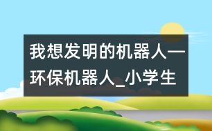 我想發(fā)明的機器人―環(huán)保機器人_小學(xué)生作文:三年級