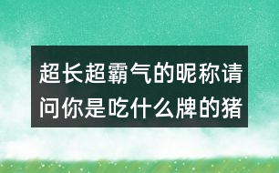 超長(zhǎng)超霸氣的昵稱：請(qǐng)問(wèn)你是吃什么牌的豬飼料300個(gè)