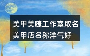 美甲美睫工作室取名,美甲店名稱洋氣好聽437個