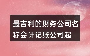 最吉利的財務(wù)公司名稱,會計記賬公司起名大全438個