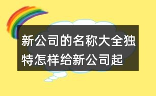 新公司的名稱大全獨(dú)特,怎樣給新公司起名稱407個(gè)