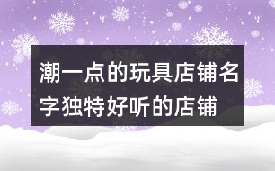 潮一點的玩具店鋪名字,獨特好聽的店鋪名字大全367個