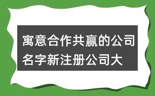 寓意合作共贏的公司名字,新注冊(cè)公司大氣的名稱462個(gè)