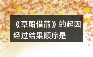 《草船借箭》的起因、經(jīng)過、結(jié)果順序是怎樣的，說一說故事內(nèi)容