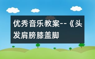 優(yōu)秀音樂教案--《頭發(fā)、肩膀、膝蓋、腳》