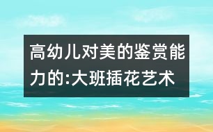 高幼兒對美的鑒賞能力的:大班插花藝術教案