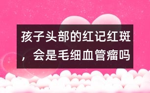 孩子頭部的紅記、紅斑，會(huì)是毛細(xì)血管瘤嗎