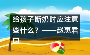 給孩子斷奶時(shí)應(yīng)注意些什么？――趙惠君回答