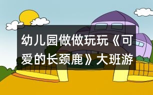 幼兒園做做玩玩《可愛(ài)的長(zhǎng)頸鹿》大班游戲教案