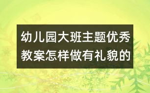 幼兒園大班主題優(yōu)秀教案：怎樣做有禮貌的好孩子